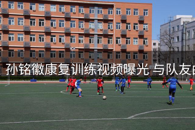 孙铭徽康复训练视频曝光 与队友曲哥互动引球迷热议