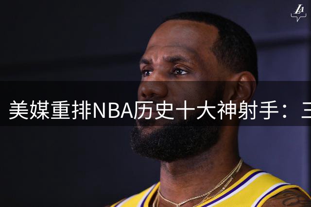 美媒重排NBA历史十大神射手：三分王库里领衔 米勒阿伦紧随其后